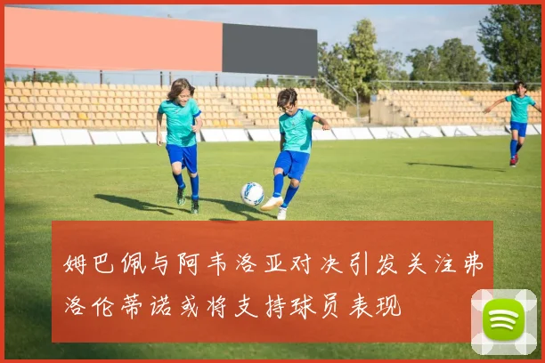 姆巴佩与阿韦洛亚对决引发关注弗洛伦蒂诺或将支持球员表现