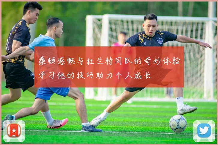 桑顿感慨与杜兰特同队的奇妙体验学习他的技巧助力个人成长