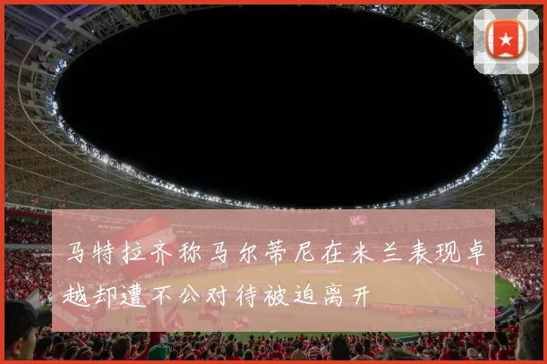 马特拉齐称马尔蒂尼在米兰表现卓越却遭不公对待被迫离开