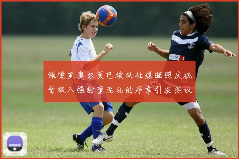 佩德里奥尔莫巴埃纳社媒晒照庆祝晋级八强甜蜜混乱的序章引发热议