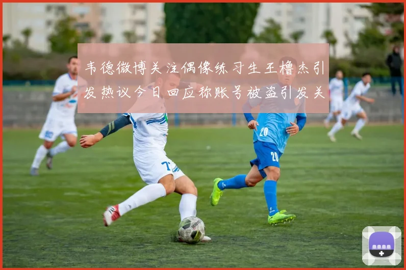韦德微博关注偶像练习生王橹杰引发热议今日回应称账号被盗引发关注