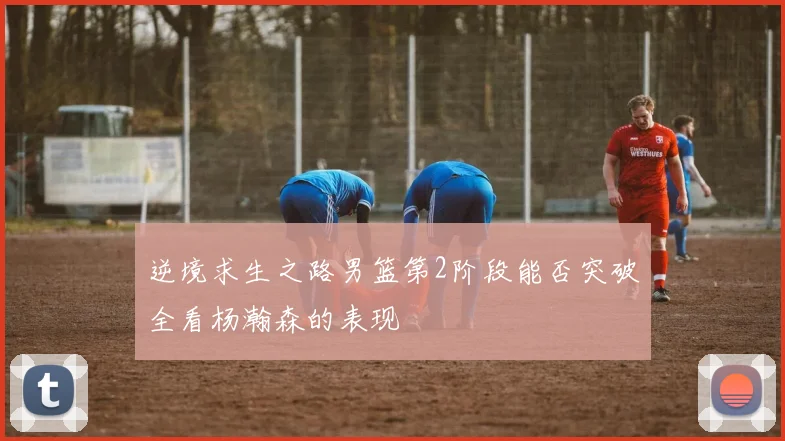 逆境求生之路男篮第2阶段能否突破全看杨瀚森的表现
