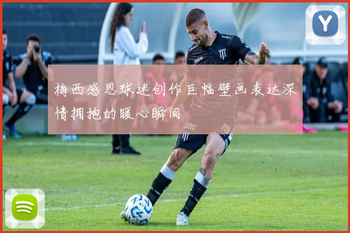 梅西感恩球迷创作巨幅壁画表达深情拥抱的暖心瞬间