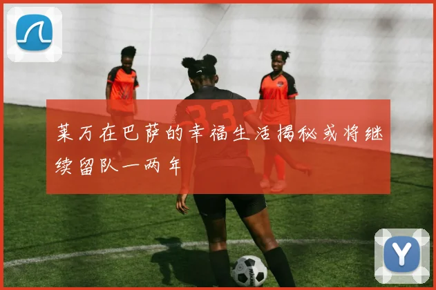 莱万在巴萨的幸福生活揭秘或将继续留队一两年