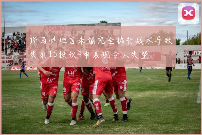 斯马特坦言未能完全执行战术导致失利15投仅4中表现令人失望