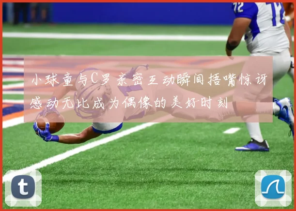 小球童与C罗亲密互动瞬间捂嘴惊讶感动无比成为偶像的美好时刻
