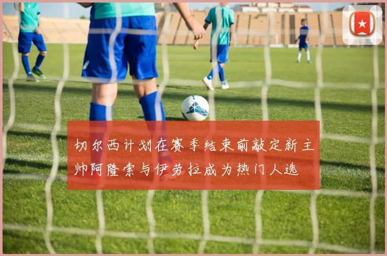 切尔西计划在赛季结束前敲定新主帅阿隆索与伊劳拉成为热门人选