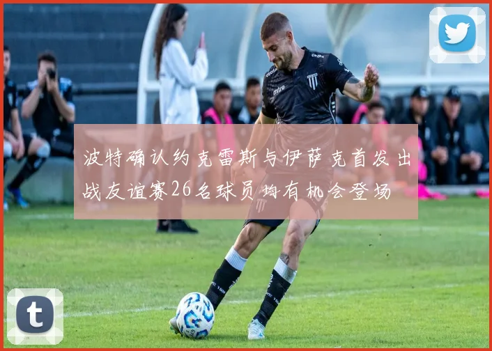 波特确认约克雷斯与伊萨克首发出战友谊赛26名球员均有机会登场