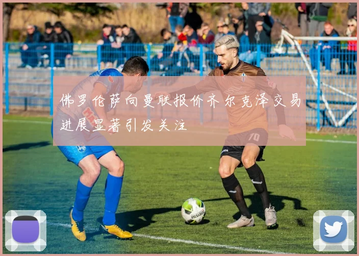 佛罗伦萨向曼联报价齐尔克泽交易进展显著引发关注