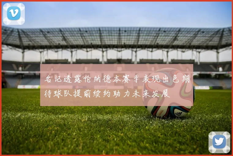 名记透露伦纳德本赛季表现出色期待球队提前续约助力未来发展