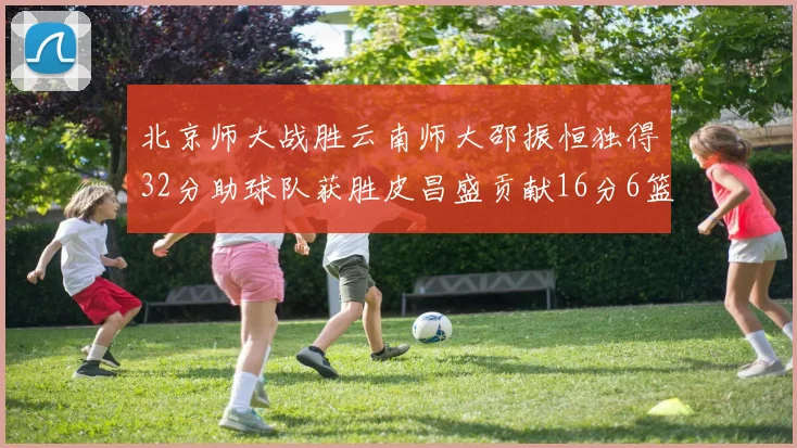 北京师大战胜云南师大邵振恒独得32分助球队获胜皮昌盛贡献16分6篮板5助攻