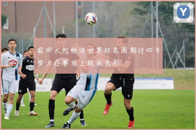 前田大然畅谈世界杯氛围期待四年努力在赛场上绽放光彩
