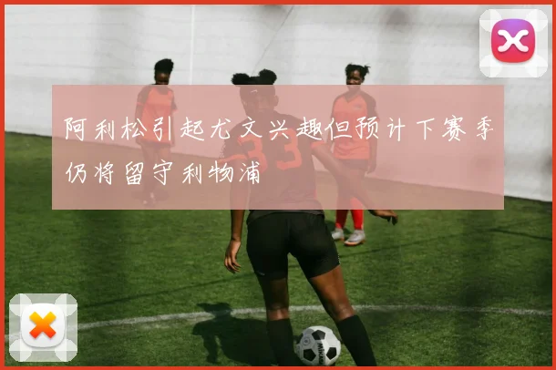 阿利松引起尤文兴趣但预计下赛季仍将留守利物浦