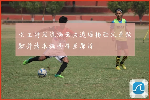 女主持泪流满面为造谣梅西父亲致歉并请求梅西母亲原谅