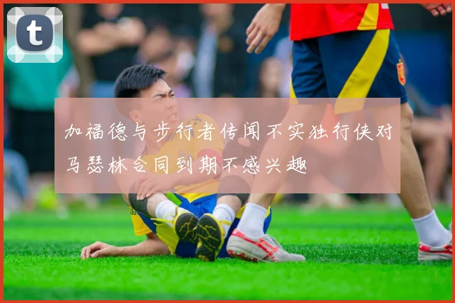 加福德与步行者传闻不实独行侠对马瑟林合同到期不感兴趣