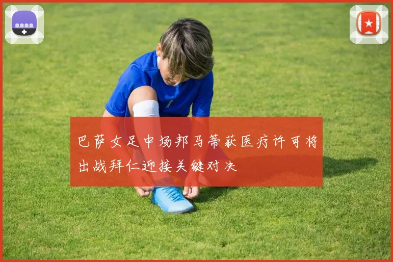 巴萨女足中场邦马蒂获医疗许可将出战拜仁迎接关键对决