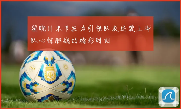 翟晓川末节发力引领队友逆袭上海队心惊胆战的精彩时刻